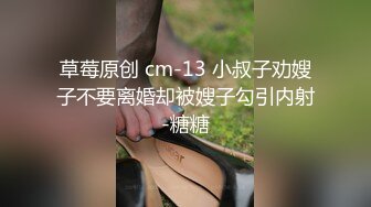 草莓原创 cm-13 小叔子劝嫂子不要离婚却被嫂子勾引内射-糖糖