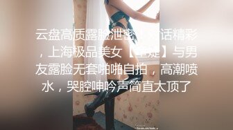 云盘高质露脸泄密！对话精彩，上海极品美女【童婕】与男友露脸无套啪啪自拍，高潮喷水，哭腔呻吟声简直太顶了