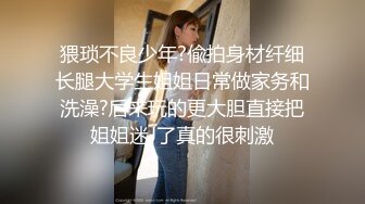 猥琐不良少年?偸拍身材纤细长腿大学生姐姐日常做家务和洗澡?后来玩的更大胆直接把姐姐迷J了真的很刺激