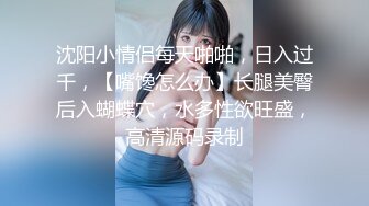 沈阳小情侣每天啪啪，日入过千，【嘴馋怎么办】长腿美臀后入蝴蝶穴，水多性欲旺盛，高清源码录制