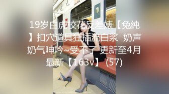 19岁白虎校花反差婊【兔纯】扣穴道具狂插流白浆  奶声奶气呻吟~受不了 更新至4月最新【163v】 (57)