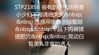 STP21856 很有韵味气质绝美小少妇下海诱惑大秀&nbsp;&nbsp;性感吊带睡衣抽着烟&nbsp;&nbsp;半脱下内裤揉搓肥穴&nbsp;&nbsp;晃动白皙美乳非常的诱人