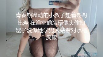 青春期躁动的小叔子趁着哥哥出差 在浴室偷装摄像头偷拍嫂子洗澡她学男人站着对水槽尿尿