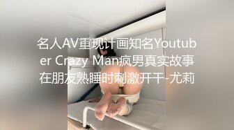 名人AV重现计画知名Youtuber Crazy Man疯男真实故事在朋友熟睡时刺激开干-尤莉