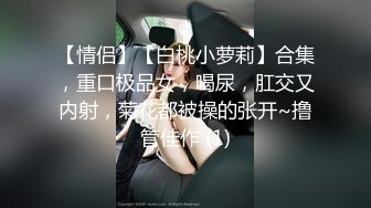 【情侣】【白桃小萝莉】合集，重口极品女，喝尿，肛交又内射，菊花都被操的张开~撸管佳作 (1)