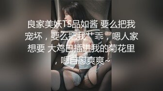 良家美妖TS品如酱 要么把我宠坏，要么把我艹乖，嗯人家想要 大鸡巴插进我的菊花里，嗯自慰爽爽~