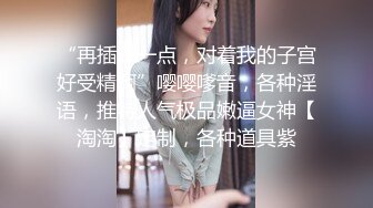 “再插深一点，对着我的子宫好受精啊”嘤嘤嗲音，各种淫语，推特人气极品嫩逼女神【淘淘】定制，各种道具紫