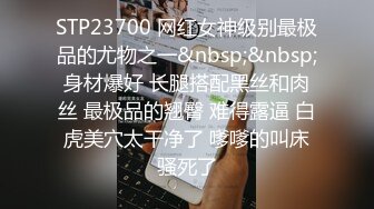 STP23700 网红女神级别最极品的尤物之一&nbsp;&nbsp;身材爆好 长腿搭配黑丝和肉丝 最极品的翘臀 难得露逼 白虎美穴太干净了 嗲嗲的叫床骚死了