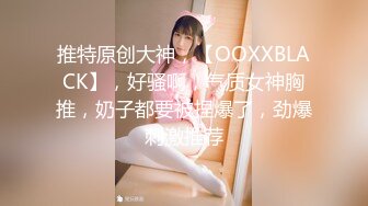 推特原创大神，【OOXXBLACK】，好骚啊，气质女神胸推，奶子都要被捏爆了，劲爆刺激推荐