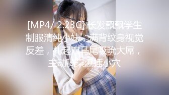 [MP4/ 2.23G] 长发飘飘学生制服清纯小妹，满背纹身视觉反差，扎起双马尾吸吮大屌，主动骑乘爆插小穴