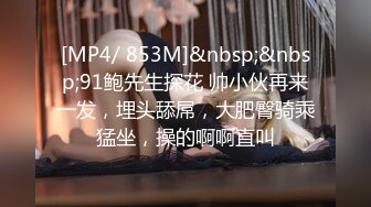 [MP4/ 853M]&nbsp;&nbsp;91鲍先生探花 帅小伙再来一发，埋头舔屌，大肥臀骑乘猛坐，操的啊啊直叫