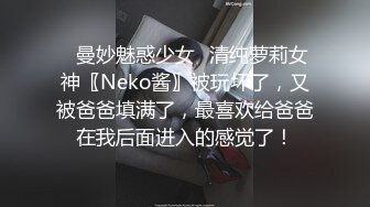 ♈曼妙魅惑少女♈清纯萝莉女神〖Neko酱〗被玩坏了，又被爸爸填满了，最喜欢给爸爸在我后面进入的感觉了！