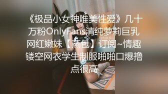 《极品小女神唯美性爱》几十万粉OnlyFans清纯萝莉巨乳网红嫩妹【蒸包】订阅~情趣镂空网衣学生制服啪啪口爆撸点很高