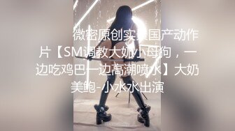 ⚫️⚫️微密原创实景国产动作片【SM调教大奶小母狗，一边吃鸡巴一边高潮喷水】大奶美鲍-小水水出演