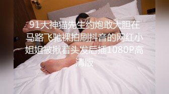 91大神猫先生约炮敢大胆在马路飞驰裸拍刷抖音的网红小姐姐被揪着头发后插1080P高清版