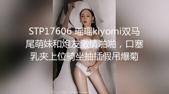 STP17606 瑶瑶kiyomi双马尾萌妹和炮友激情啪啪，口塞乳夹上位骑坐抽插假吊爆菊