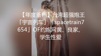 ✨【年度新档】台湾超强炮王「宇宙列车」「spacetrain7654」OF约炮网黄、良家、学生性爱