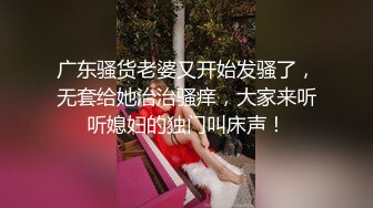 广东骚货老婆又开始发骚了，无套给她治治骚痒，大家来听听媳妇的独门叫床声！