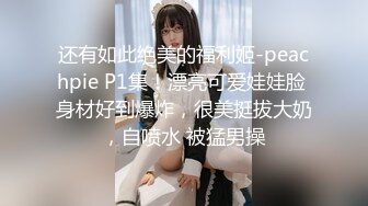 还有如此绝美的福利姬-peachpie P1集！漂亮可爱娃娃脸 身材好到爆炸，很美挺拔大奶，自喷水 被猛男操