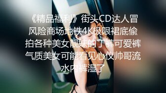 《精品福利》街头CD达人冒风险商场地铁4K极限裙底偸拍各种美女靓妹的丁裤可爱裤气质美女可能看见心仪帅哥流水内裤湿了