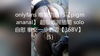 onlyfans 唯美伪娘TS【pigmananal】 超级假屌插菊 solo自慰 拳交一步到胃【368V】 (5)