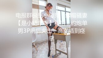 电报群极品小母狗，绿帽骚妻【是小肥羊呀】私拍，约炮单男3P前后夹击，高潮插到痉挛