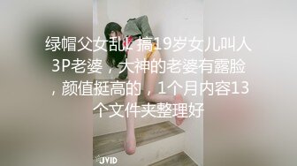 绿帽父女乱L 搞19岁女儿叫人3P老婆，大神的老婆有露脸，颜值挺高的，1个月内容13个文件夹整理好