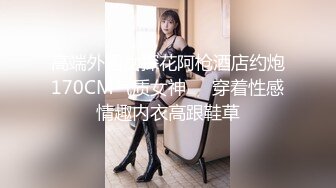 高端外围女探花阿枪酒店约炮170CM气质女神❤️穿着性感情趣内衣高跟鞋草