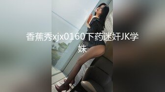 香蕉秀xjx0160下药迷奸JK学妹