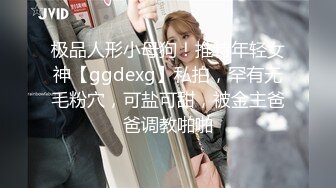 极品人形小母狗！推特年轻女神【ggdexg】私拍，罕有无毛粉穴，可盐可甜，被金主爸爸调教啪啪