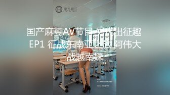 国产麻豆AV节目 男优出征趣 EP1 征战东南亚之旅 阿伟大战越南妹