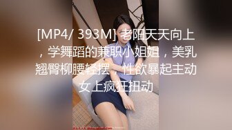 [MP4/ 393M] 老阳天天向上，学舞蹈的兼职小姐姐，美乳翘臀柳腰轻摆，性欲暴起主动女上疯狂扭动