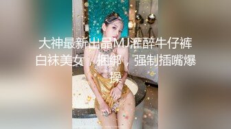 大神最新出品MJ灌醉牛仔裤白袜美女，捆绑，强制插嘴爆操