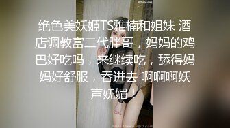 绝色美妖姬TS雅楠和姐妹 酒店调教富二代胖哥，妈妈的鸡巴好吃吗，来继续吃，舔得妈妈好舒服，吞进去 啊啊啊妖声妩媚！