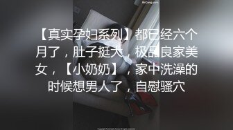 【真实孕妇系列】都已经六个月了，肚子挺大，极品良家美女，【小奶奶】，家中洗澡的时候想男人了，自慰骚穴