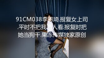 91CM038李恩琦.报复女上司.平时不把我当人看.报复时把她当狗干.果冻传媒独家原创