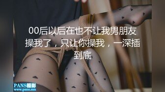 00后以后在也不让我男朋友操我了，只让你操我，一深插到底