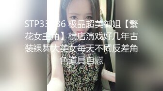 STP33586 极品超美御姐【繁花女主角】横店演戏好几年古装裸舞大美女每天不同反差角色道具自慰