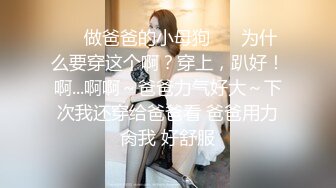 ❤️做爸爸的小母狗❤️ 为什么要穿这个啊？穿上，趴好！啊...啊啊～爸爸力气好大～下次我还穿给爸爸看 爸爸用力肏我 好舒服