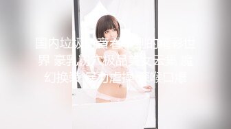 国内垃圾抖音看不到的精彩世界 豪乳粉穴极品美女云集 魔幻换装 暴力虐操 深喉口爆