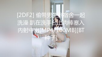 [2DF2] 偷带男生到宿舍一起洗澡 趴在洗手台上肉棒塞入內射中出[MP4/100MB][BT种子]