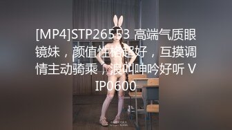 [MP4]STP26553 高端气质眼镜妹，颜值性格超好，互摸调情主动骑乘，浪叫呻吟好听 VIP0600