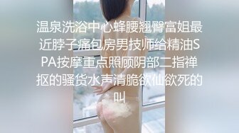 温泉洗浴中心蜂腰翘臀富姐最近脖子痛包房男技师给精油SPA按摩重点照顾阴部二指禅抠的骚货水声清脆欲仙欲死的叫