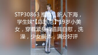 STP30863 推荐，新人下海，学生妹【陈陈尼】19岁小美女，穿着紧身裤道具自慰，洗澡，少女胴体，满分好评