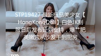 STP19427 最新极品美少女【HongKongDoll】白色JK制服日后发布计划支持，爆艹肥美嫩穴从沙发干到厨房