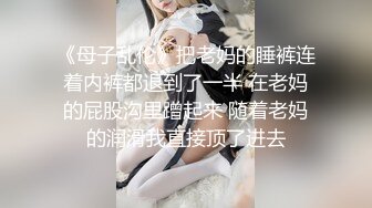 《母子乱伦》把老妈的睡裤连着内裤都退到了一半 在老妈的屁股沟里蹭起来 随着老妈的润滑我直接顶了进去