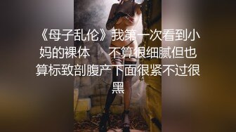 《母子乱伦》我第一次看到小妈的裸体❤️不算很细腻但也算标致剖腹产下面很紧不过很黑