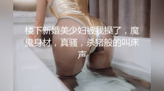 楼下新婚美少妇被我操了，魔鬼身材，真骚，杀猪般的叫床声