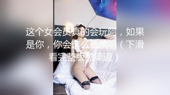 这个女会员真的会玩阿，如果是你，你会这么腼腆吗（下滑看完整版和渠道）