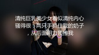 清纯巨乳美少女看似清纯内心骚得很：两只手抓住我的奶子，从后面用力顶撞我